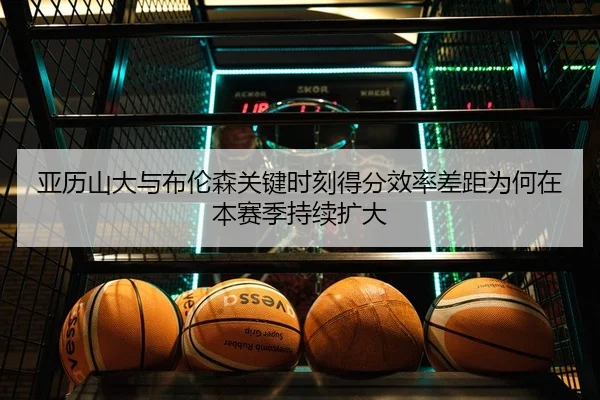 亚历山大与布伦森关键时刻得分效率差距为何在本赛季持续扩大