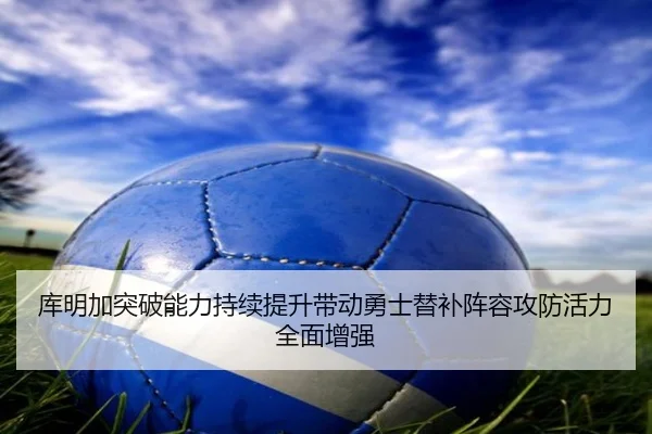 库明加突破能力持续提升带动勇士替补阵容攻防活力全面增强