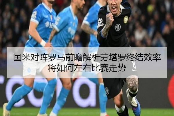 国米对阵罗马前瞻解析劳塔罗终结效率将如何左右比赛走势