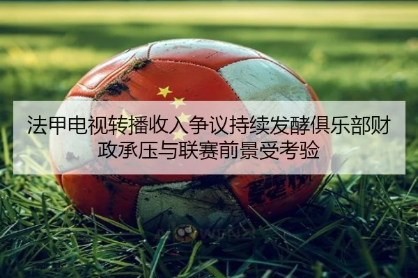 法甲电视转播收入争议持续发酵俱乐部财政承压与联赛前景受考验